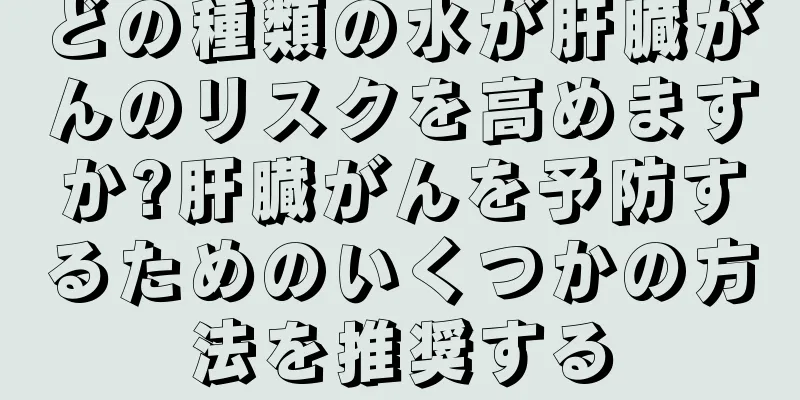 どの種類の水が肝臓がんのリスクを高めますか?肝臓がんを予防するためのいくつかの方法を推奨する