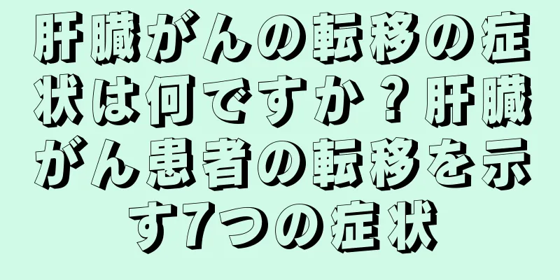 肝臓がんの転移の症状は何ですか？肝臓がん患者の転移を示す7つの症状