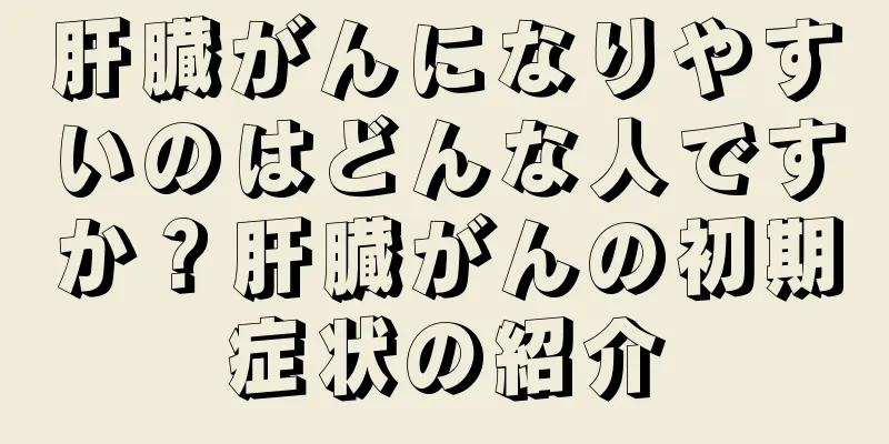 肝臓がんになりやすいのはどんな人ですか？肝臓がんの初期症状の紹介