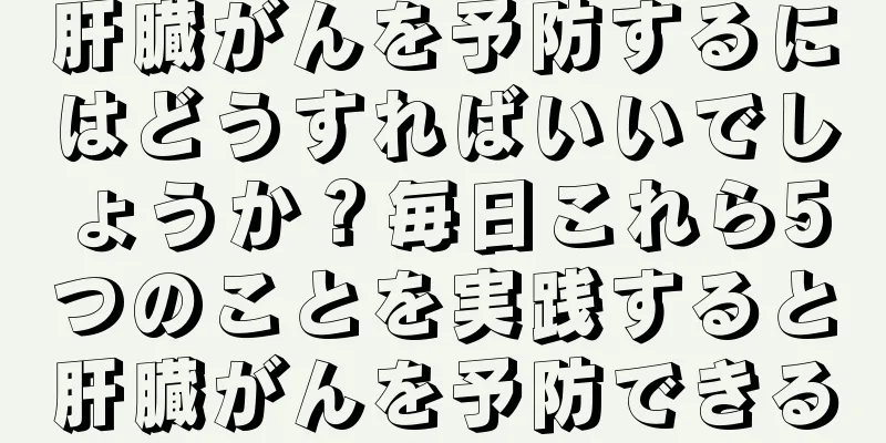 肝臓がんを予防するにはどうすればいいでしょうか？毎日これら5つのことを実践すると肝臓がんを予防できる