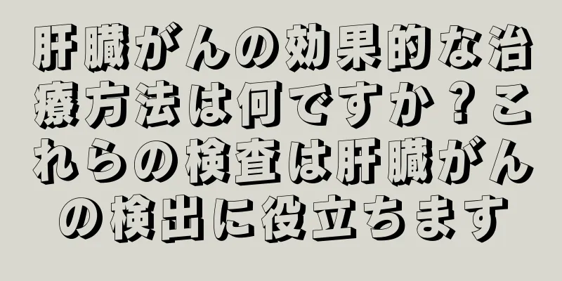 肝臓がんの効果的な治療方法は何ですか？これらの検査は肝臓がんの検出に役立ちます