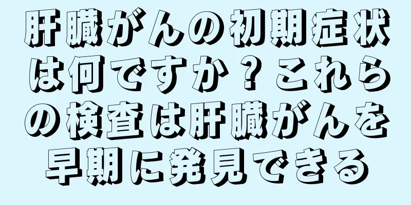 肝臓がんの初期症状は何ですか？これらの検査は肝臓がんを早期に発見できる