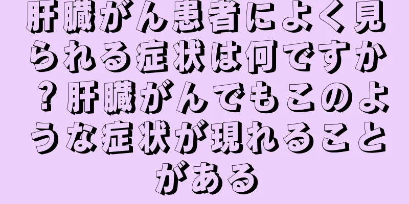 肝臓がん患者によく見られる症状は何ですか？肝臓がんでもこのような症状が現れることがある