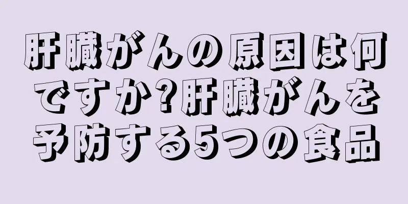 肝臓がんの原因は何ですか?肝臓がんを予防する5つの食品