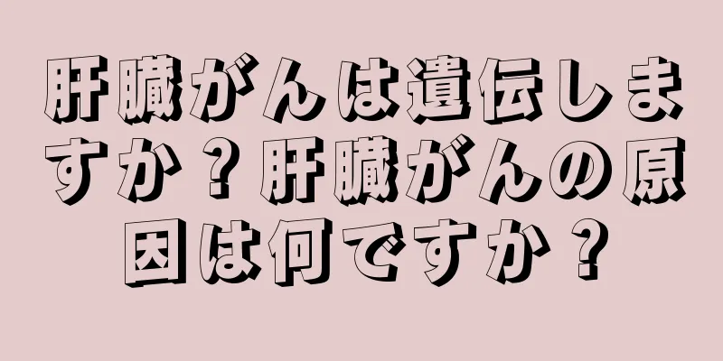 肝臓がんは遺伝しますか？肝臓がんの原因は何ですか？