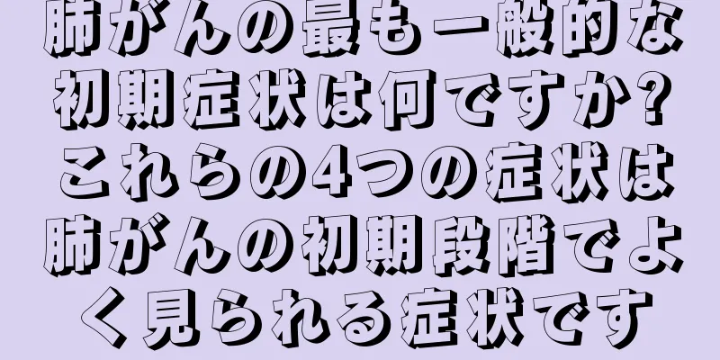 肺がんの最も一般的な初期症状は何ですか?これらの4つの症状は肺がんの初期段階でよく見られる症状です