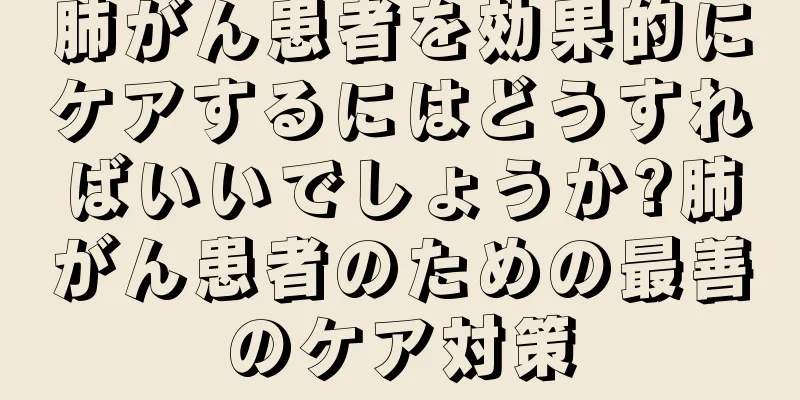 肺がん患者を効果的にケアするにはどうすればいいでしょうか?肺がん患者のための最善のケア対策