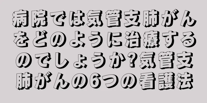 病院では気管支肺がんをどのように治療するのでしょうか?気管支肺がんの6つの看護法