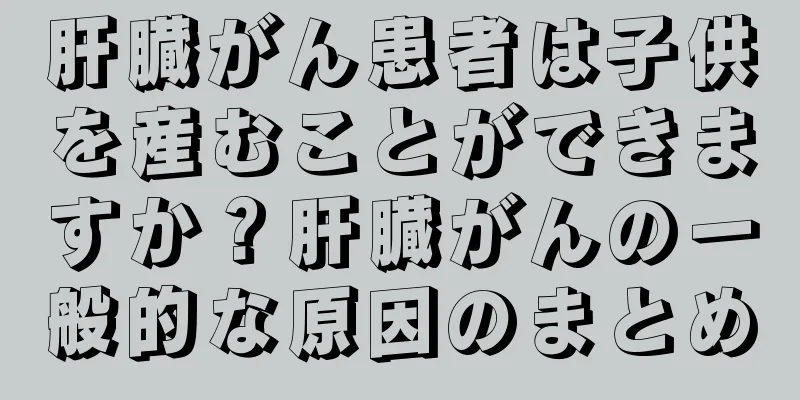 肝臓がん患者は子供を産むことができますか？肝臓がんの一般的な原因のまとめ