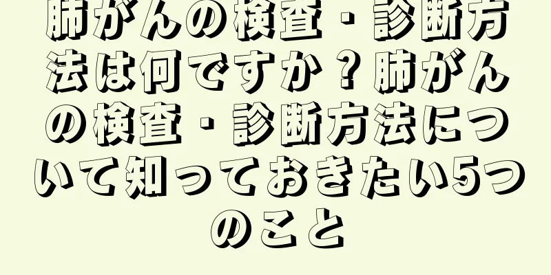 肺がんの検査・診断方法は何ですか？肺がんの検査・診断方法について知っておきたい5つのこと