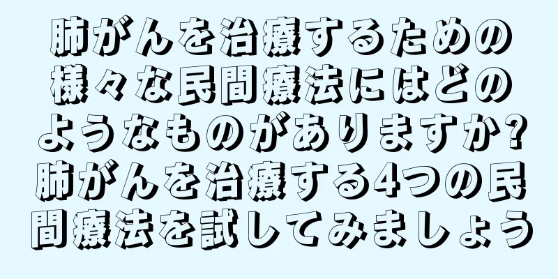 肺がんを治療するための様々な民間療法にはどのようなものがありますか?肺がんを治療する4つの民間療法を試してみましょう