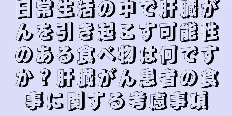 日常生活の中で肝臓がんを引き起こす可能性のある食べ物は何ですか？肝臓がん患者の食事に関する考慮事項
