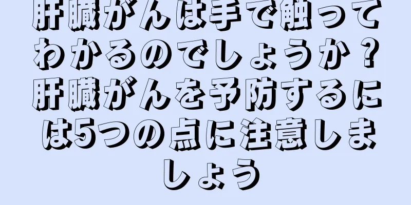 肝臓がんは手で触ってわかるのでしょうか？肝臓がんを予防するには5つの点に注意しましょう