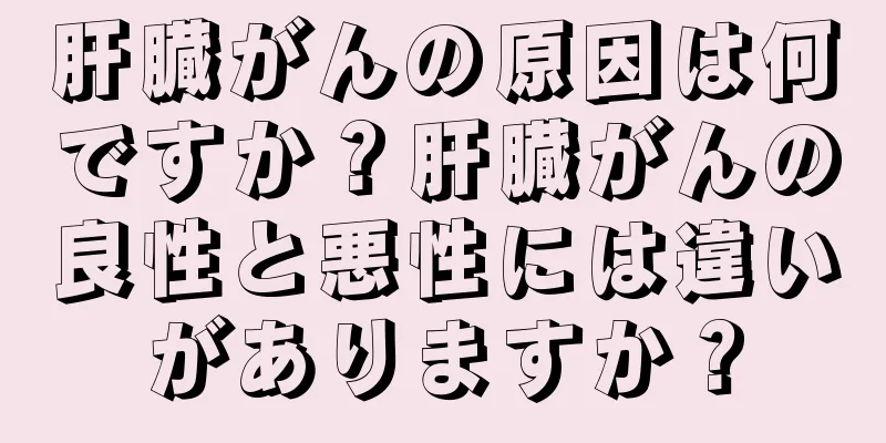肝臓がんの原因は何ですか？肝臓がんの良性と悪性には違いがありますか？