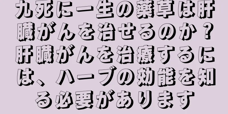 九死に一生の薬草は肝臓がんを治せるのか？肝臓がんを治療するには、ハーブの効能を知る必要があります