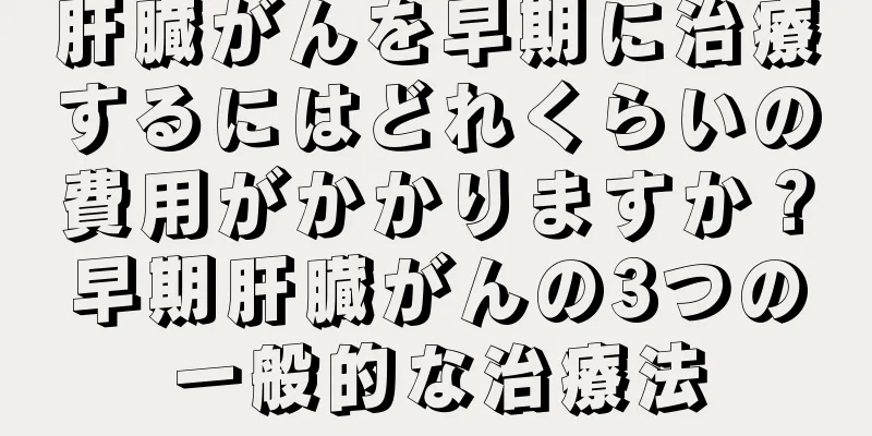 肝臓がんを早期に治療するにはどれくらいの費用がかかりますか？早期肝臓がんの3つの一般的な治療法