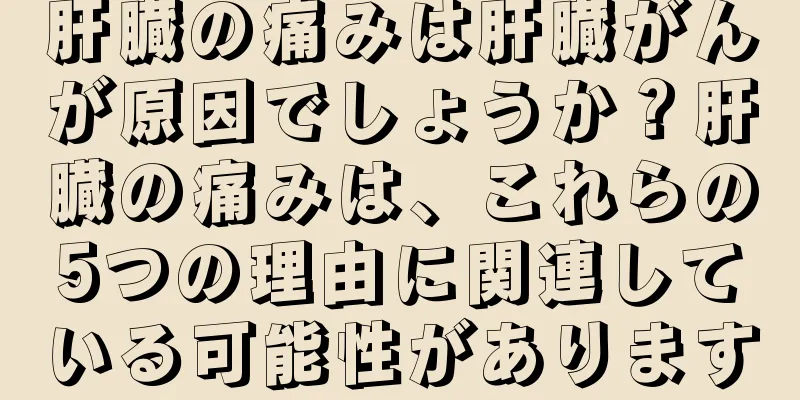 肝臓の痛みは肝臓がんが原因でしょうか？肝臓の痛みは、これらの5つの理由に関連している可能性があります