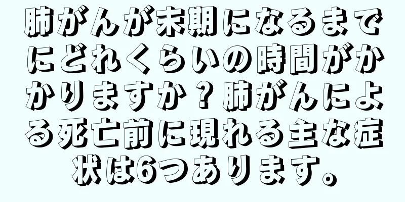 肺がんが末期になるまでにどれくらいの時間がかかりますか？肺がんによる死亡前に現れる主な症状は6つあります。