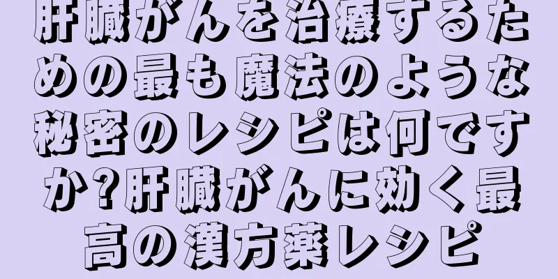 肝臓がんを治療するための最も魔法のような秘密のレシピは何ですか?肝臓がんに効く最高の漢方薬レシピ