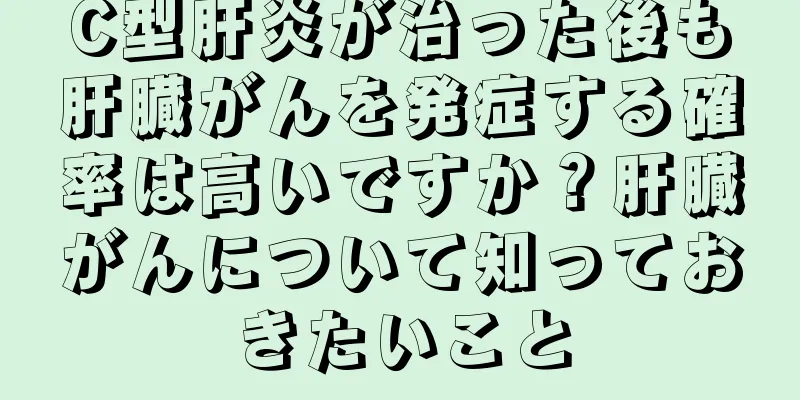 C型肝炎が治った後も肝臓がんを発症する確率は高いですか？肝臓がんについて知っておきたいこと