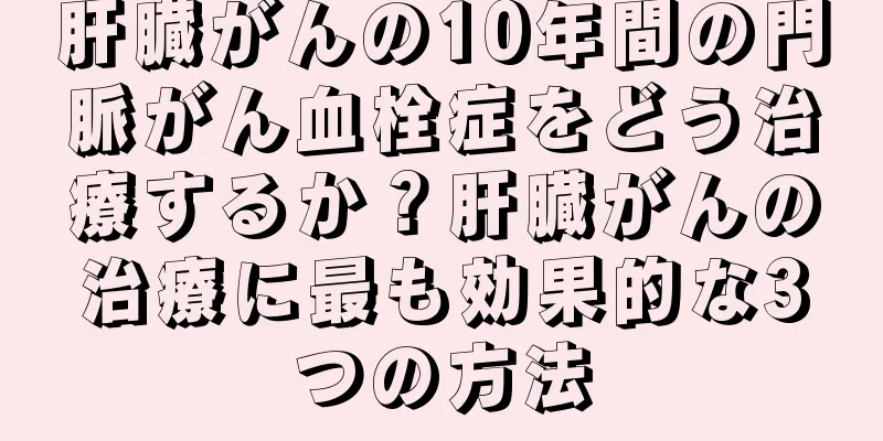 肝臓がんの10年間の門脈がん血栓症をどう治療するか？肝臓がんの治療に最も効果的な3つの方法