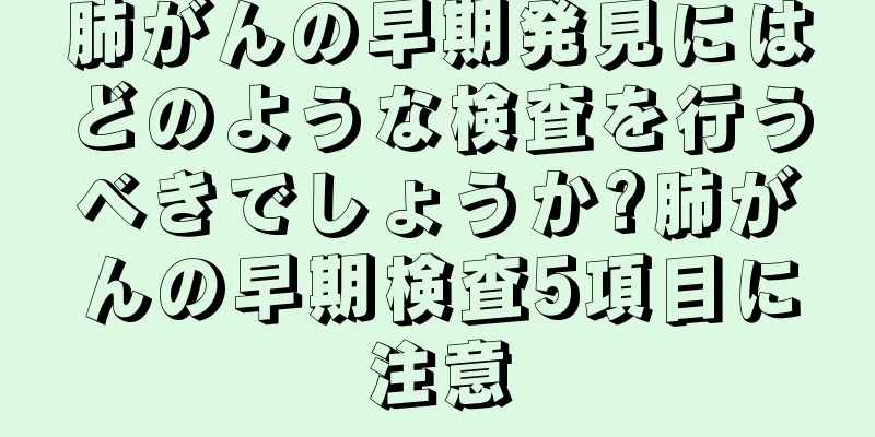 肺がんの早期発見にはどのような検査を行うべきでしょうか?肺がんの早期検査5項目に注意