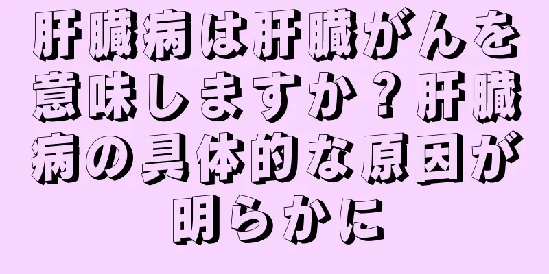 肝臓病は肝臓がんを意味しますか？肝臓病の具体的な原因が明らかに