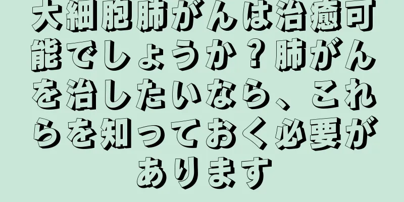 大細胞肺がんは治癒可能でしょうか？肺がんを治したいなら、これらを知っておく必要があります