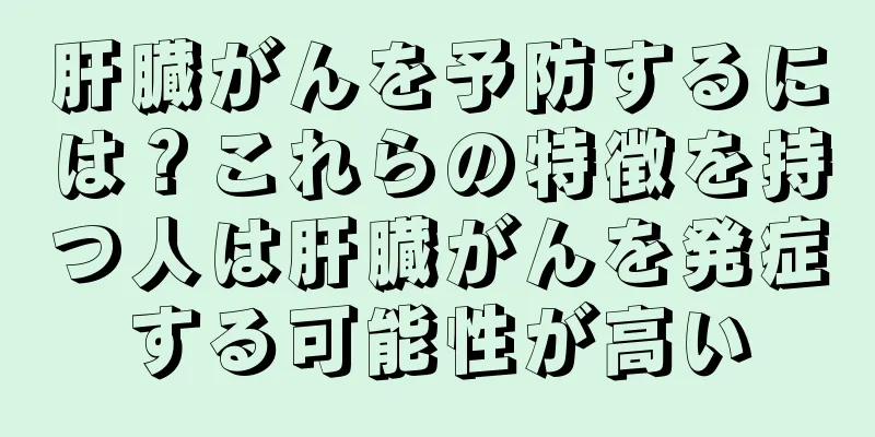 肝臓がんを予防するには？これらの特徴を持つ人は肝臓がんを発症する可能性が高い