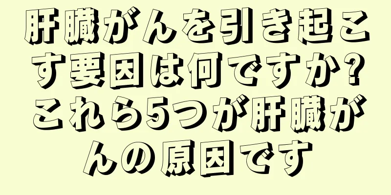 肝臓がんを引き起こす要因は何ですか?これら5つが肝臓がんの原因です