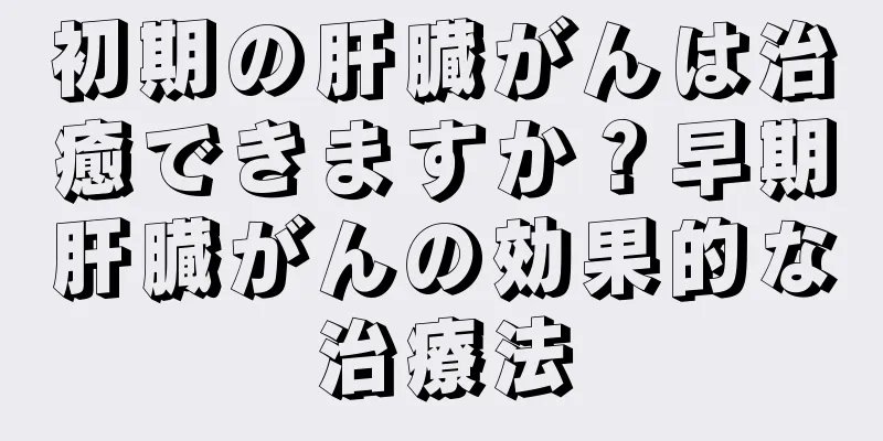 初期の肝臓がんは治癒できますか？早期肝臓がんの効果的な治療法