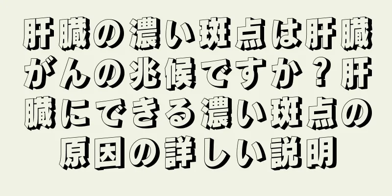 肝臓の濃い斑点は肝臓がんの兆候ですか？肝臓にできる濃い斑点の原因の詳しい説明