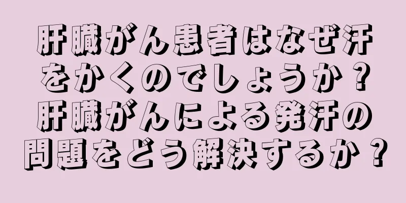 肝臓がん患者はなぜ汗をかくのでしょうか？肝臓がんによる発汗の問題をどう解決するか？