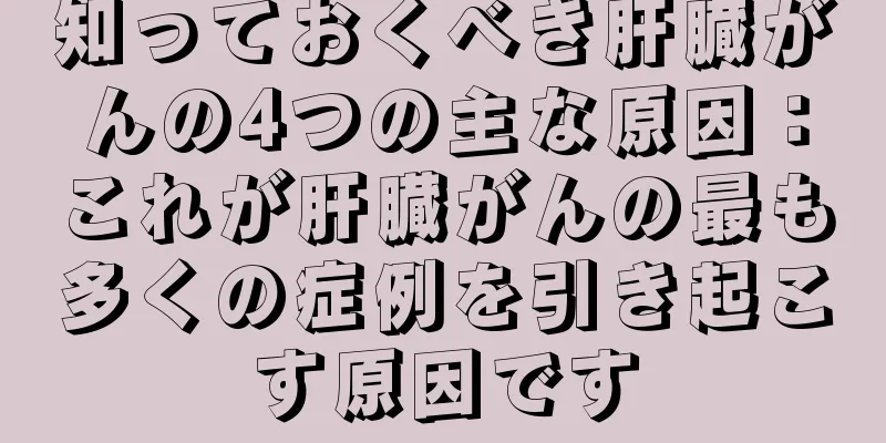 知っておくべき肝臓がんの4つの主な原因：これが肝臓がんの最も多くの症例を引き起こす原因です