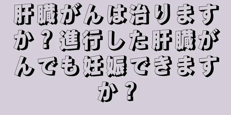 肝臓がんは治りますか？進行した肝臓がんでも妊娠できますか？