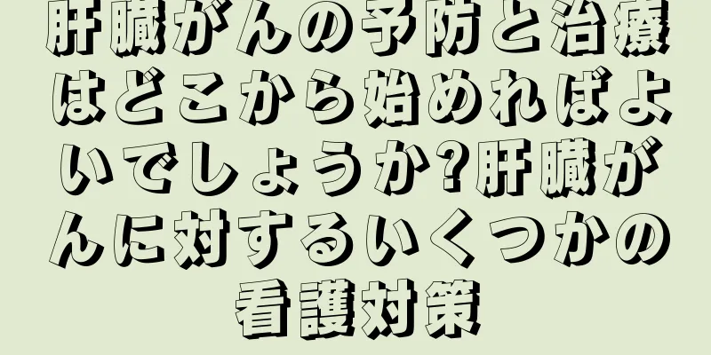 肝臓がんの予防と治療はどこから始めればよいでしょうか?肝臓がんに対するいくつかの看護対策