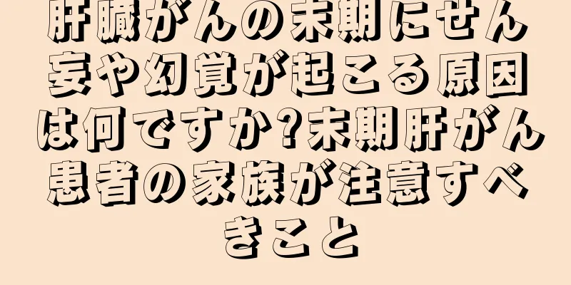 肝臓がんの末期にせん妄や幻覚が起こる原因は何ですか?末期肝がん患者の家族が注意すべきこと