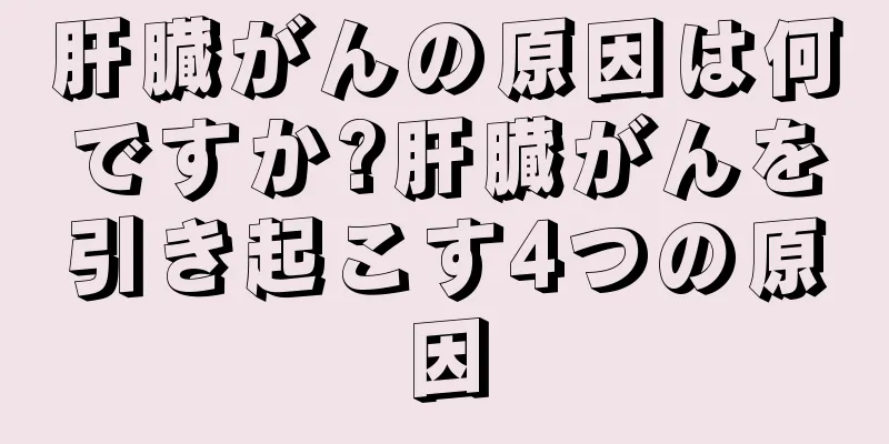肝臓がんの原因は何ですか?肝臓がんを引き起こす4つの原因