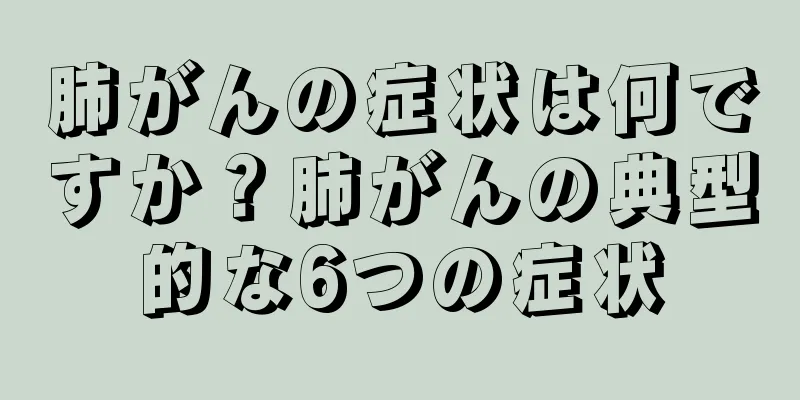肺がんの症状は何ですか？肺がんの典型的な6つの症状