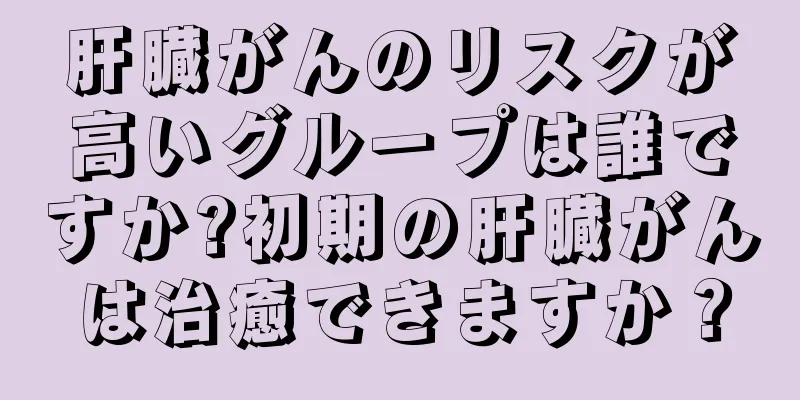 肝臓がんのリスクが高いグループは誰ですか?初期の肝臓がんは治癒できますか？