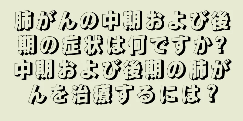 肺がんの中期および後期の症状は何ですか?中期および後期の肺がんを治療するには？