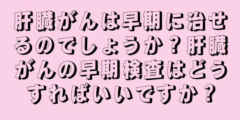 肝臓がんは早期に治せるのでしょうか？肝臓がんの早期検査はどうすればいいですか？
