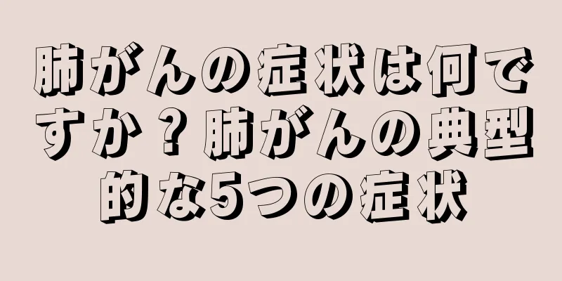 肺がんの症状は何ですか？肺がんの典型的な5つの症状