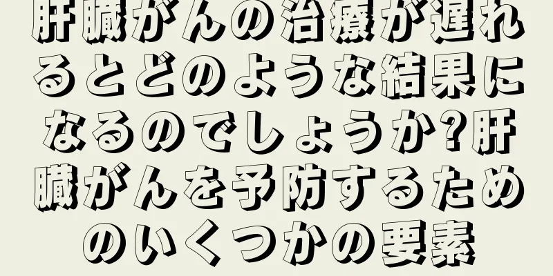 肝臓がんの治療が遅れるとどのような結果になるのでしょうか?肝臓がんを予防するためのいくつかの要素