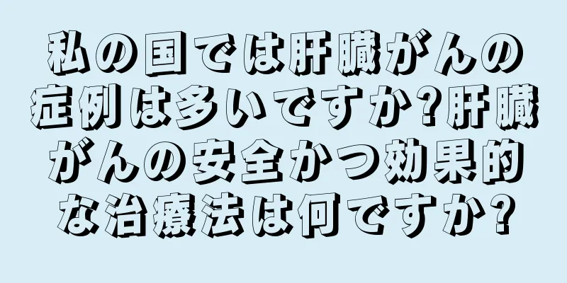 私の国では肝臓がんの症例は多いですか?肝臓がんの安全かつ効果的な治療法は何ですか?