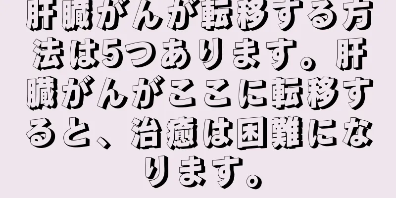 肝臓がんが転移する方法は5つあります。肝臓がんがここに転移すると、治癒は困難になります。