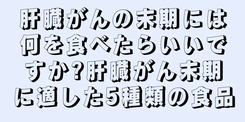 肝臓がんの末期には何を食べたらいいですか?肝臓がん末期に適した5種類の食品
