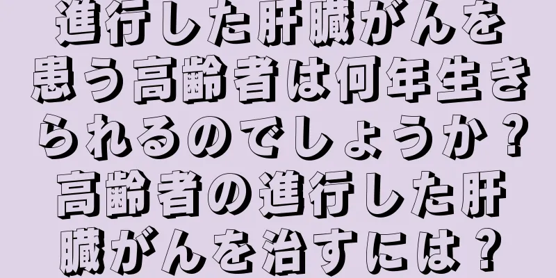 進行した肝臓がんを患う高齢者は何年生きられるのでしょうか？高齢者の進行した肝臓がんを治すには？