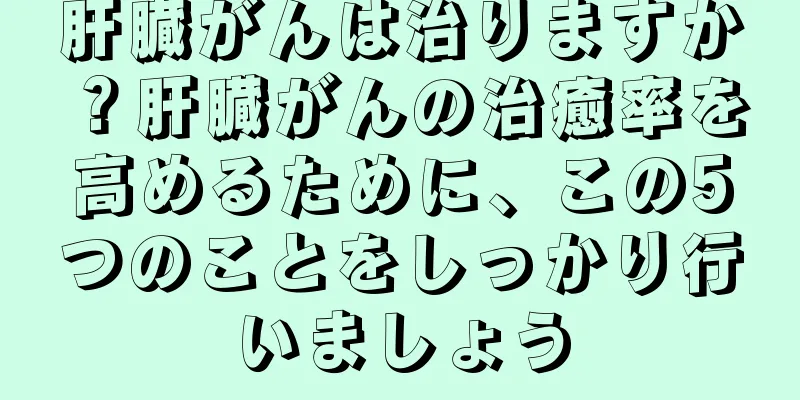 肝臓がんは治りますか？肝臓がんの治癒率を高めるために、この5つのことをしっかり行いましょう