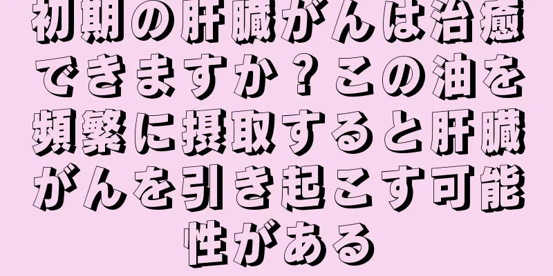 初期の肝臓がんは治癒できますか？この油を頻繁に摂取すると肝臓がんを引き起こす可能性がある